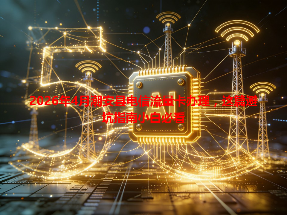 2026年4月潮安县电信流量卡办理，这篇避坑指南小白必看