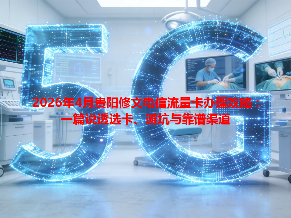 2026年4月贵阳修文电信流量卡办理攻略：一篇说透选卡、避坑与靠谱渠道