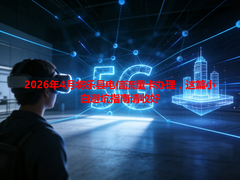 2026年4月将乐县电信流量卡办理，这篇小白避坑指南请收好