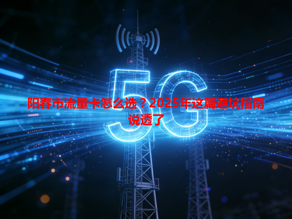 阳春市流量卡怎么选？2025年这篇避坑指南说透了