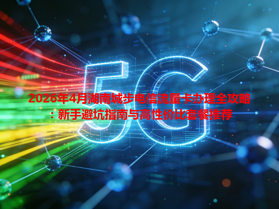 2026年4月湖南城步电信流量卡办理全攻略：新手避坑指南与高性价比套餐推荐