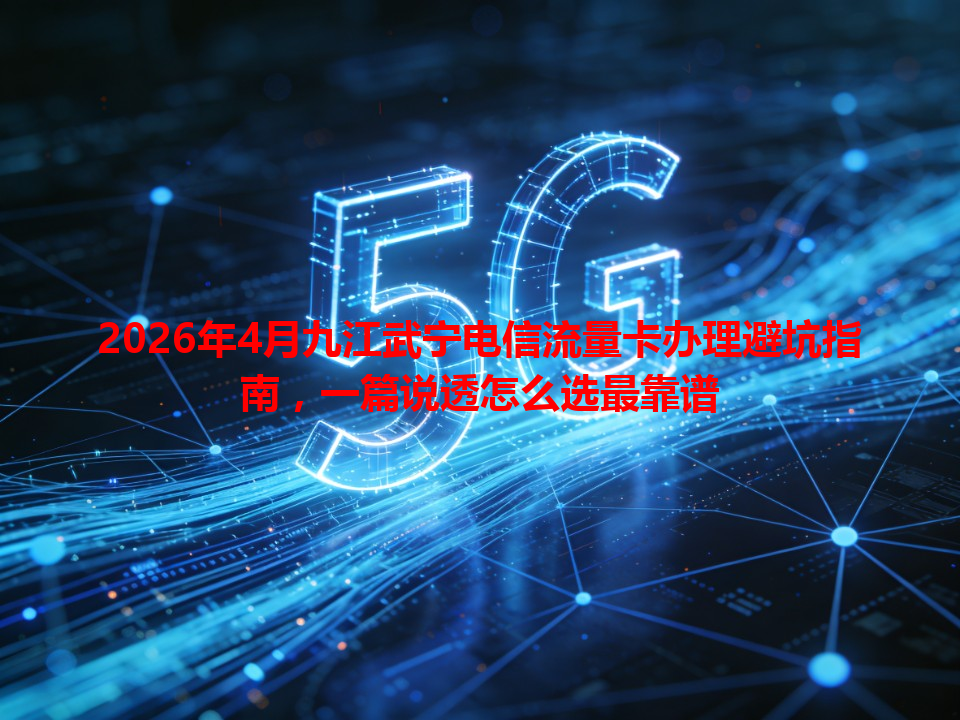 2026年4月九江武宁电信流量卡办理避坑指南，一篇说透怎么选最靠谱