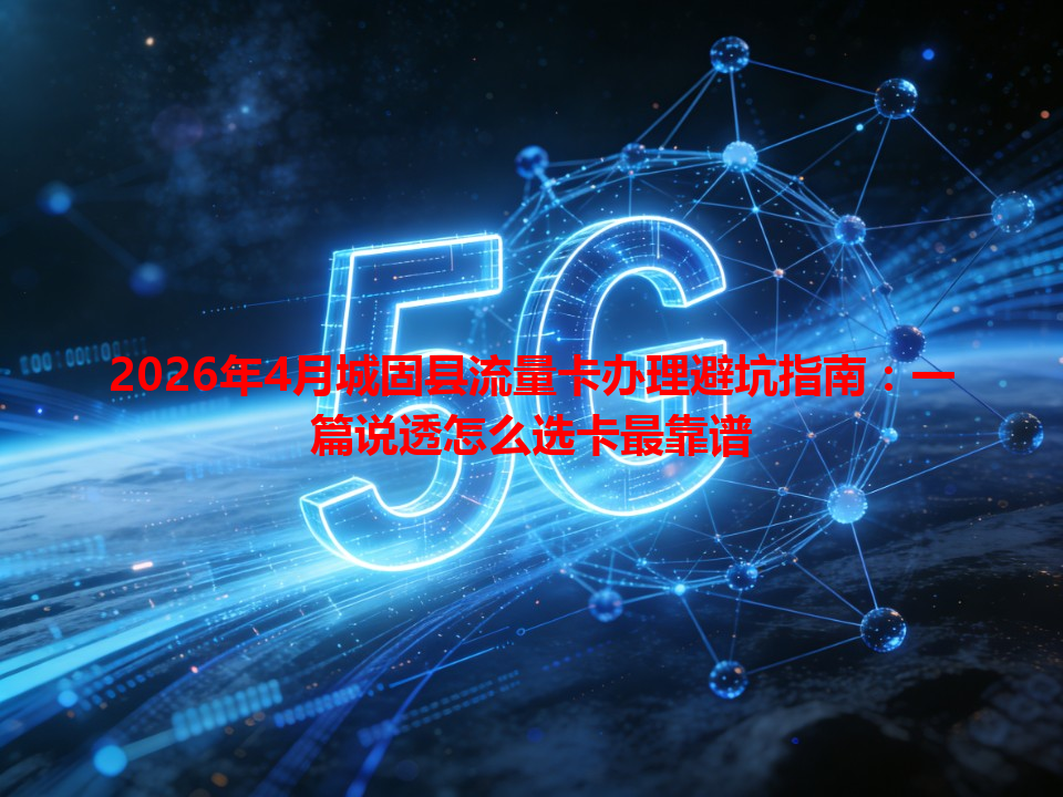 2026年4月城固县流量卡办理避坑指南：一篇说透怎么选卡最靠谱
