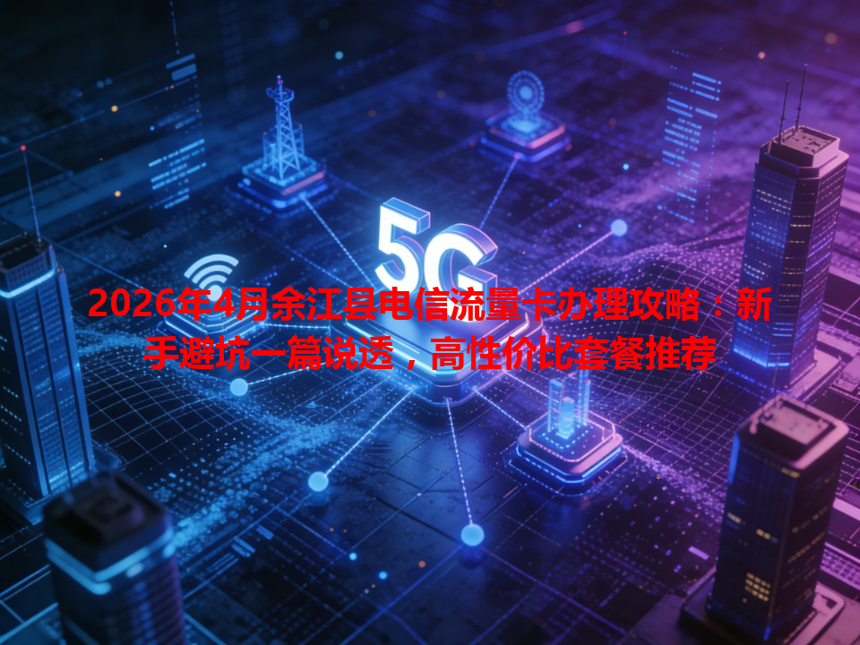 2026年4月余江县电信流量卡办理攻略：新手避坑一篇说透，高性价比套餐推荐