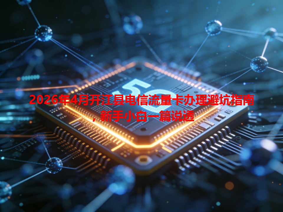 2026年4月开江县电信流量卡办理避坑指南，新手小白一篇说透