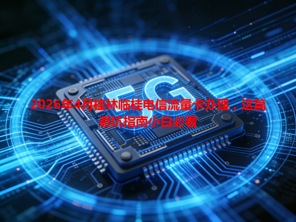 2026年4月桂林临桂电信流量卡办理，这篇避坑指南小白必看