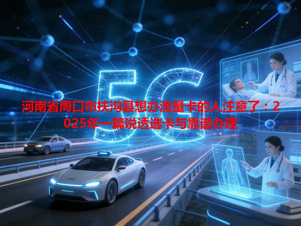河南省周口市扶沟县想办流量卡的人注意了：2025年一篇说透选卡与靠谱办理