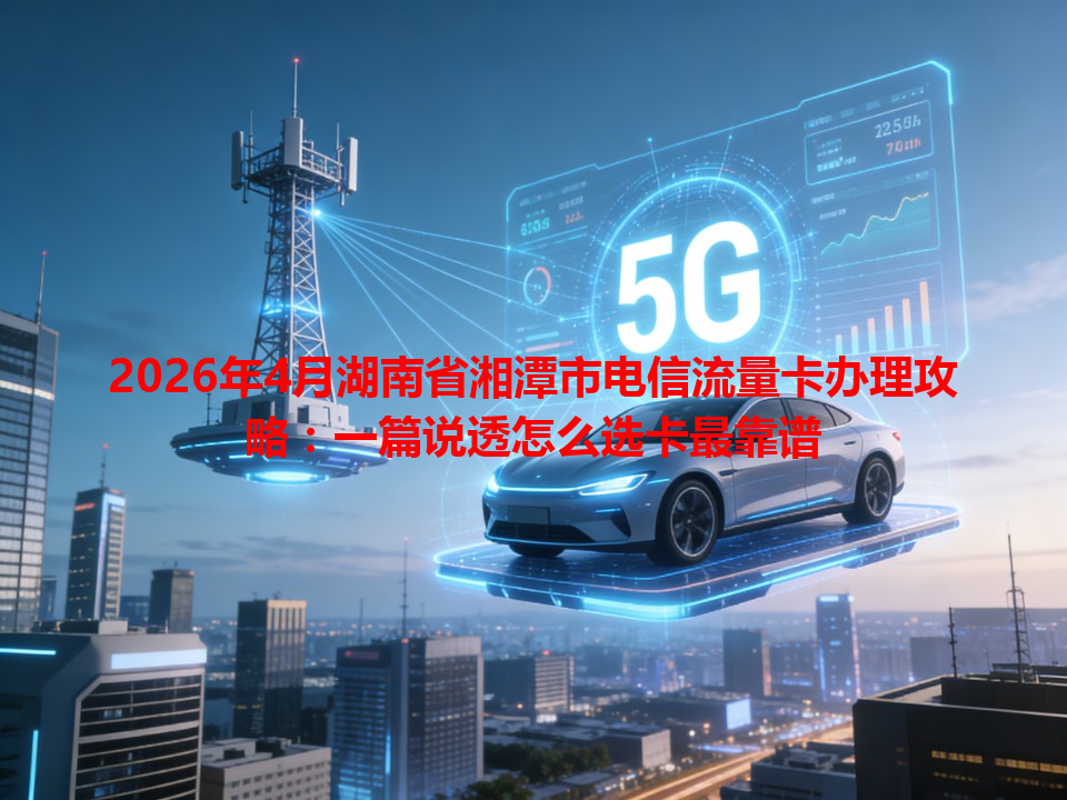 2026年4月湖南省湘潭市电信流量卡办理攻略：一篇说透怎么选卡最靠谱