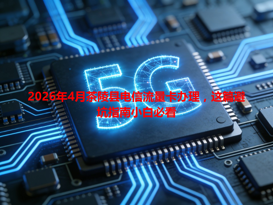 2026年4月茶陵县电信流量卡办理，这篇避坑指南小白必看