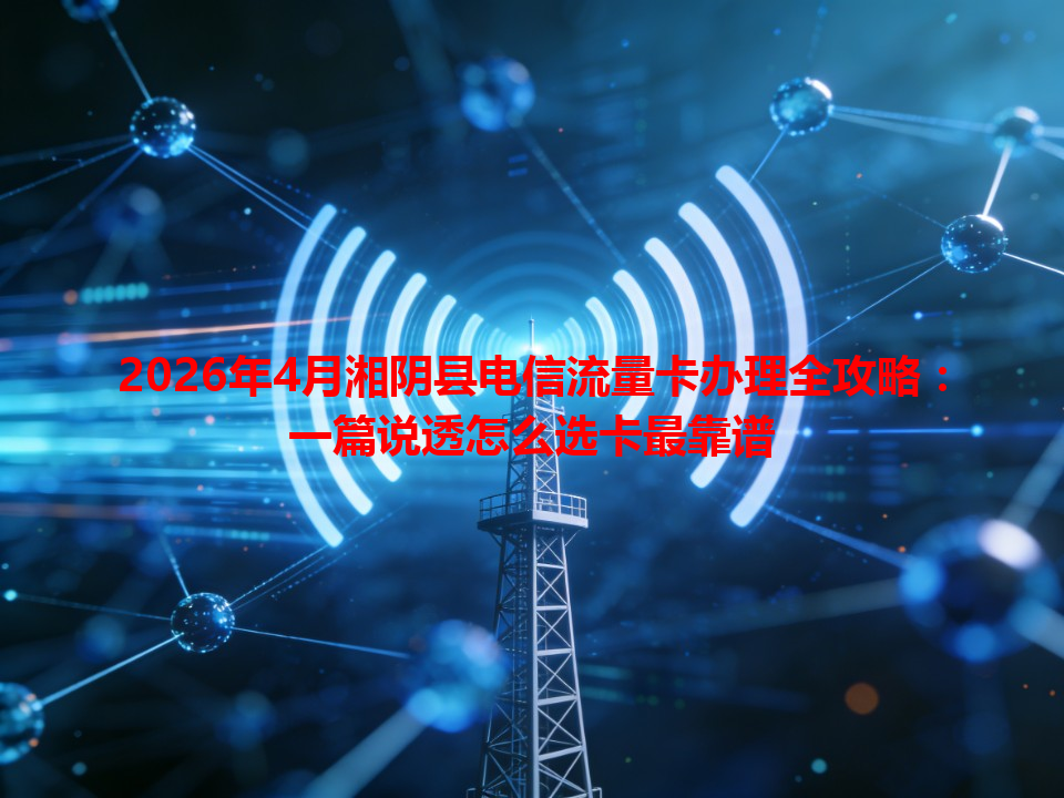 2026年4月湘阴县电信流量卡办理全攻略：一篇说透怎么选卡最靠谱