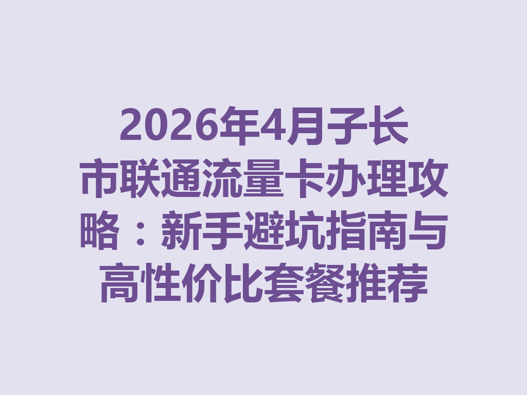 2026年4月子长市联通流量卡办理攻略：新手避坑指南与高性价比套餐推荐
