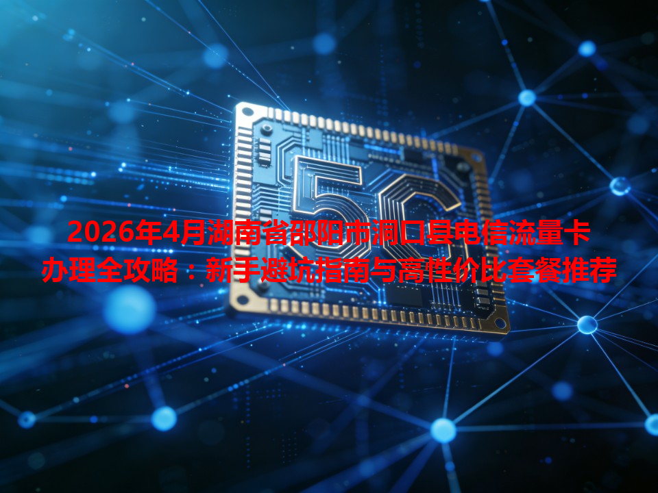 2026年4月湖南省邵阳市洞口县电信流量卡办理全攻略：新手避坑指南与高性价比套餐推荐