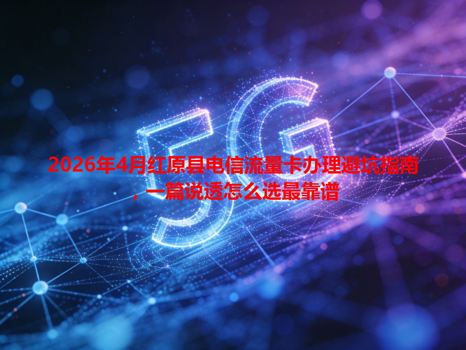 2026年4月红原县电信流量卡办理避坑指南，一篇说透怎么选最靠谱