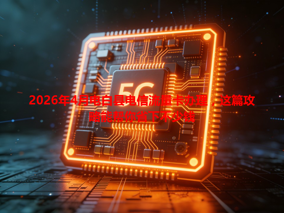 2026年4月电白县电信流量卡办理，这篇攻略能帮你省下不少钱