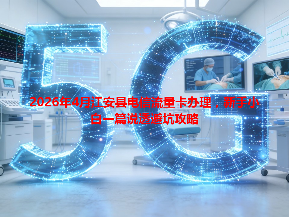 2026年4月江安县电信流量卡办理，新手小白一篇说透避坑攻略