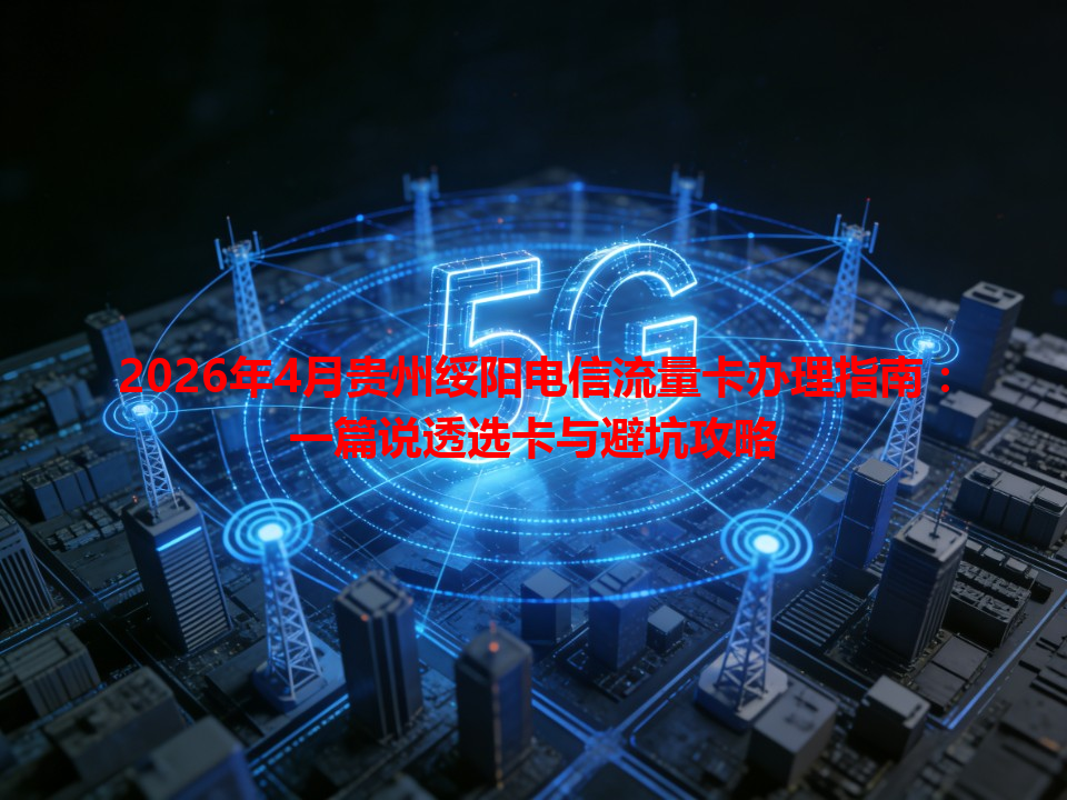2026年4月贵州绥阳电信流量卡办理指南：一篇说透选卡与避坑攻略
