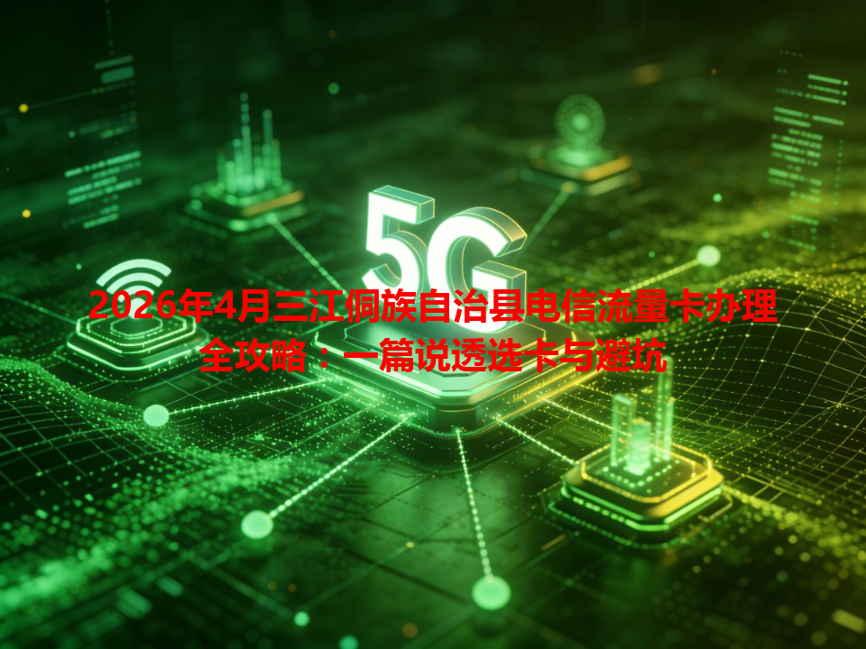 2026年4月三江侗族自治县电信流量卡办理全攻略：一篇说透选卡与避坑